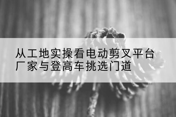 宁德电动剪叉升降平台厂家-从工地实操看电动剪叉平台厂家与登高车挑选门道