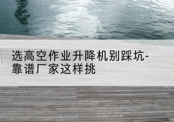 宁德剪叉式升降机厂家-选高空作业升降机别踩坑-靠谱厂家这样挑
