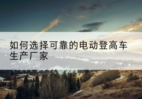 宁德电动登高车厂家-如何选择可靠的电动登高车生产厂家