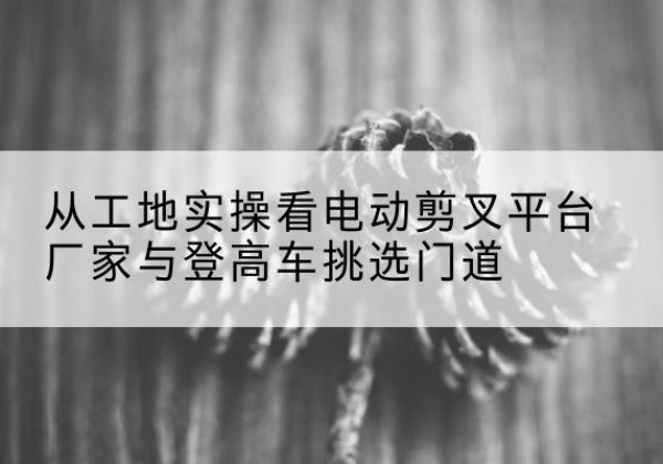 宁德电动剪叉升降平台厂家-从工地实操看电动剪叉平台厂家与登高车挑选门道